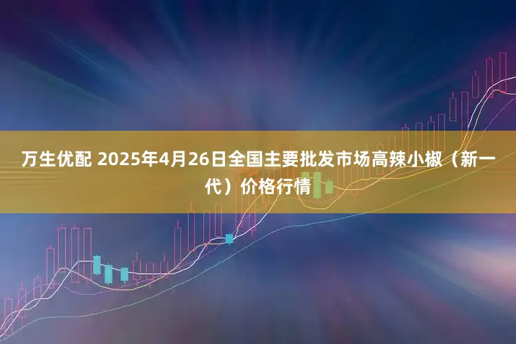 万生优配 2025年4月26日全国主要批发市场高辣小椒（新一代）价格行情