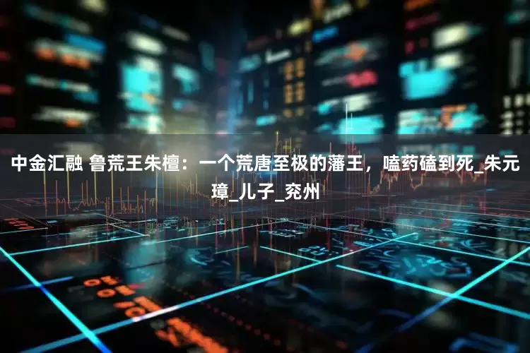 中金汇融 鲁荒王朱檀：一个荒唐至极的藩王，嗑药磕到死_朱元璋_儿子_兖州