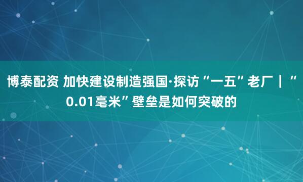 博泰配资 加快建设制造强国·探访“一五”老厂｜“0.01毫米”壁垒是如何突破的
