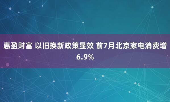 惠盈财富 以旧换新政策显效 前7月北京家电消费增6.9%