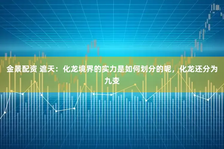 金景配资 遮天：化龙境界的实力是如何划分的呢，化龙还分为九变