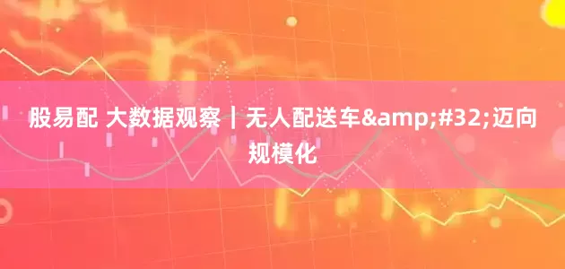 股易配 大数据观察｜无人配送车&#32;迈向规模化