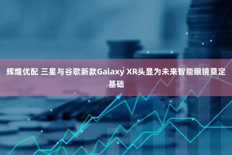 辉煌优配 三星与谷歌新款Galaxy XR头显为未来智能眼镜奠定基础