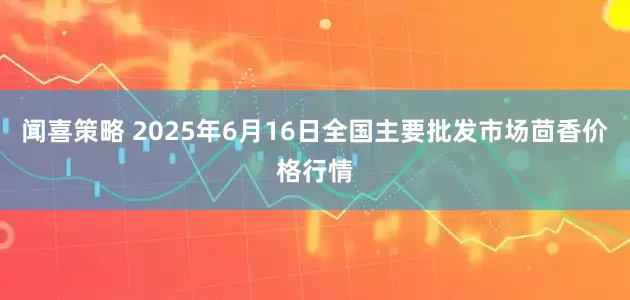 闻喜策略 2025年6月16日全国主要批发市场茴香价格行情
