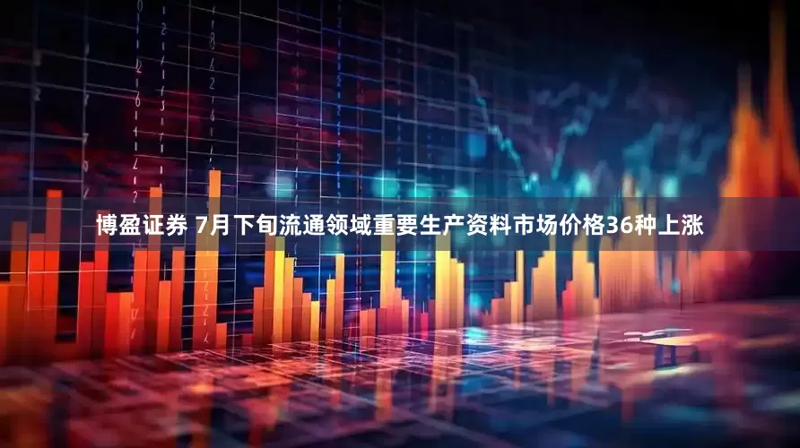 博盈证券 7月下旬流通领域重要生产资料市场价格36种上涨