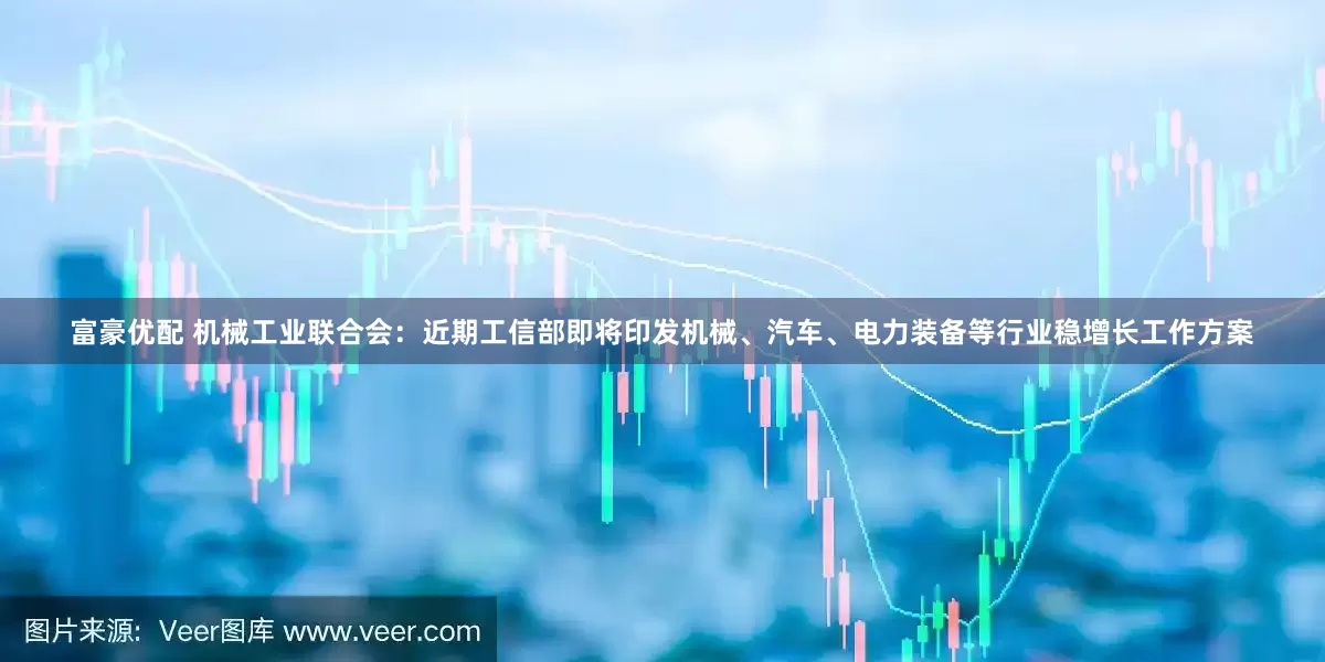 富豪优配 机械工业联合会：近期工信部即将印发机械、汽车、电力装备等行业稳增长工作方案