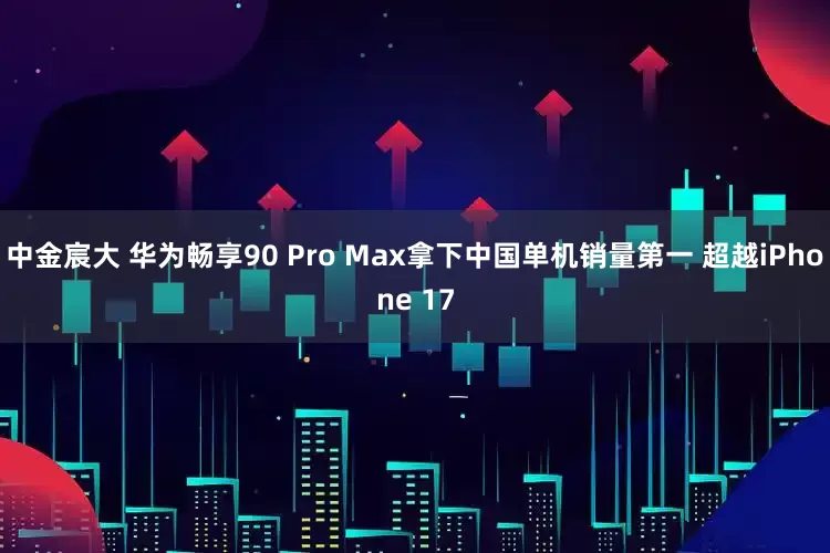 中金宸大 华为畅享90 Pro Max拿下中国单机销量第一 超越iPhone 17