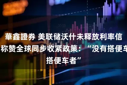 華鑫證券 美联储沃什未释放利率信号，称赞全球同步收紧政策：“没有搭便车者”